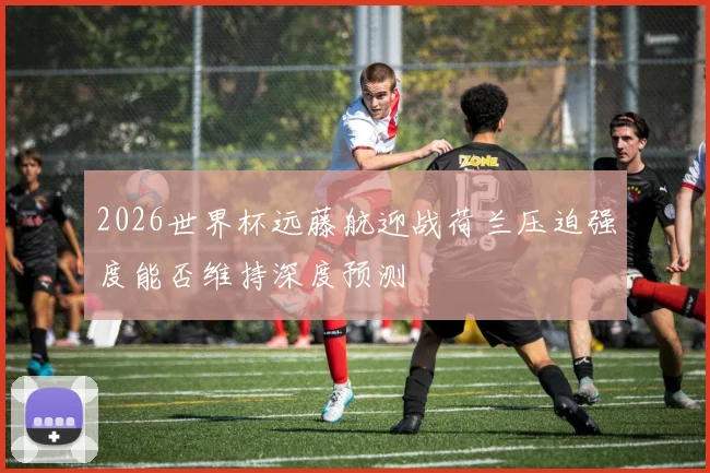 2026世界杯远藤航迎战荷兰压迫强度能否维持深度预测