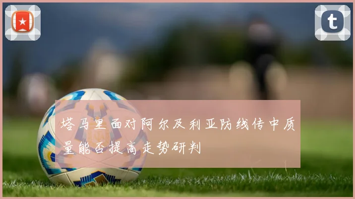 塔马里面对阿尔及利亚防线传中质量能否提高走势研判