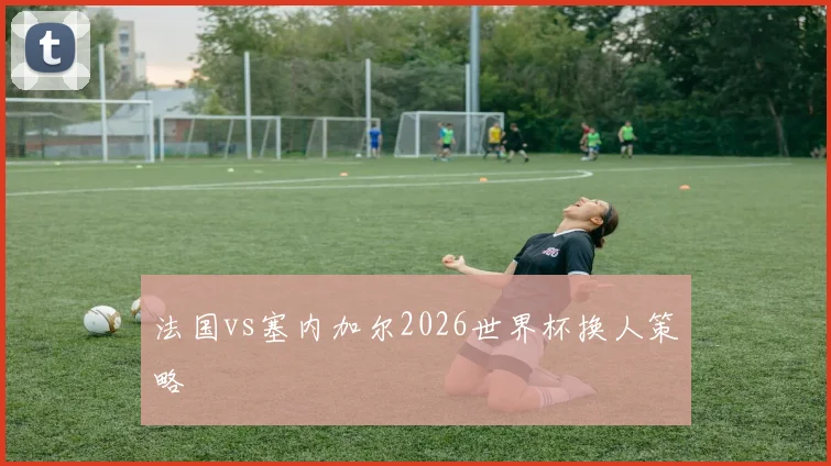 法国vs塞内加尔2026世界杯换人策略