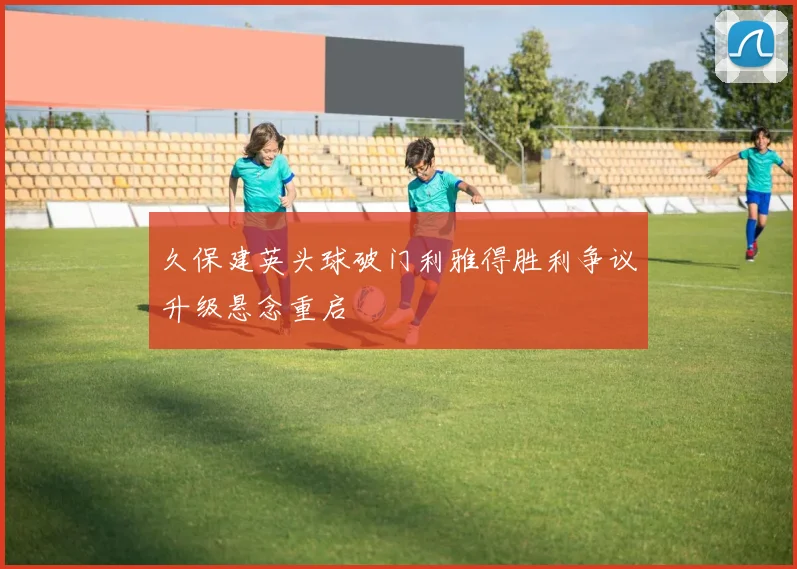 久保建英头球破门利雅得胜利争议升级悬念重启