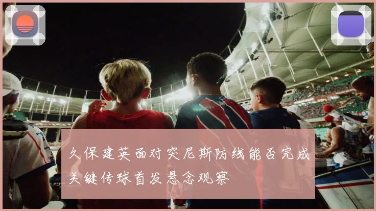 久保建英面对突尼斯防线能否完成关键传球首发悬念观察