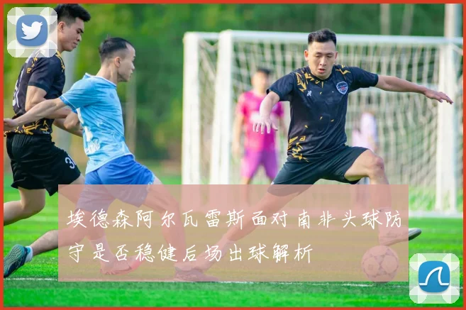 埃德森阿尔瓦雷斯面对南非头球防守是否稳健后场出球解析