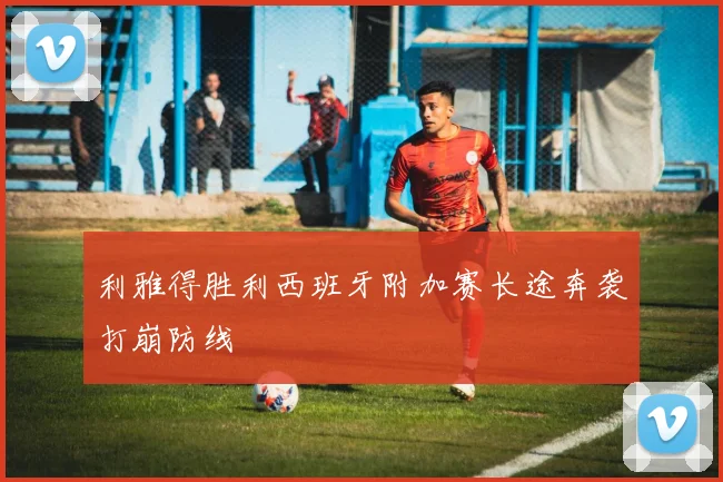 利雅得胜利西班牙附加赛长途奔袭打崩防线