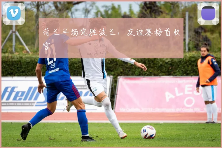 荷兰半场完胜波兰，友谊赛榜首收官