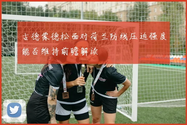 古德蒙德松面对荷兰防线压迫强度能否维持前瞻解读