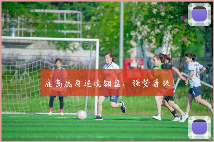 鹿岛鹿角逆境翻盘，强势晋级