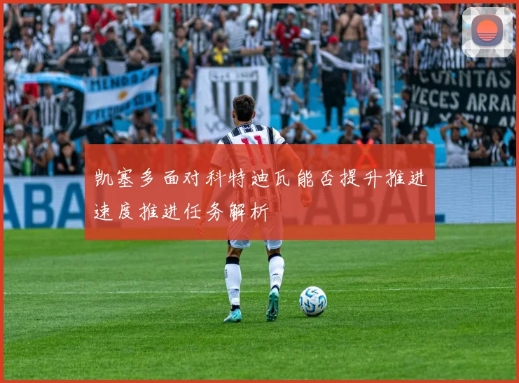 凯塞多面对科特迪瓦能否提升推进速度推进任务解析
