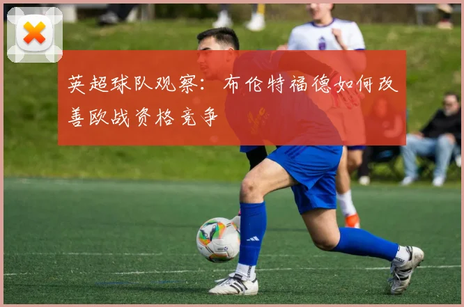 英超球队观察：布伦特福德如何改善欧战资格竞争