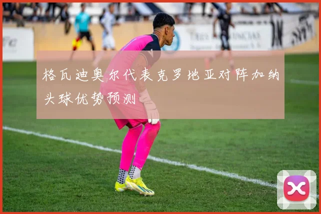 格瓦迪奥尔代表克罗地亚对阵加纳头球优势预测
