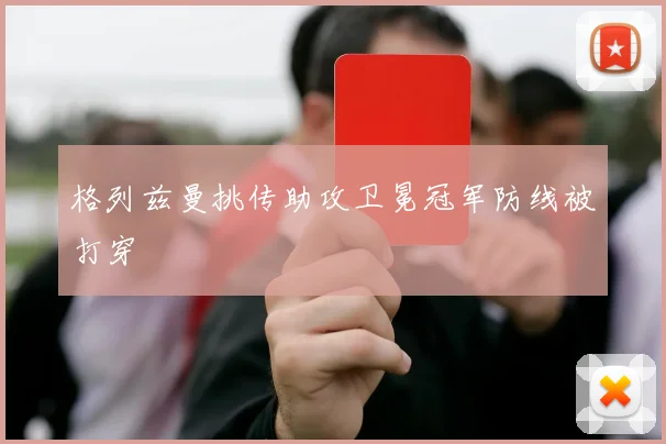 格列兹曼挑传助攻卫冕冠军防线被打穿