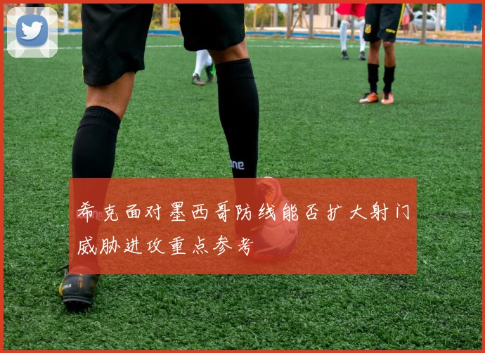 希克面对墨西哥防线能否扩大射门威胁进攻重点参考
