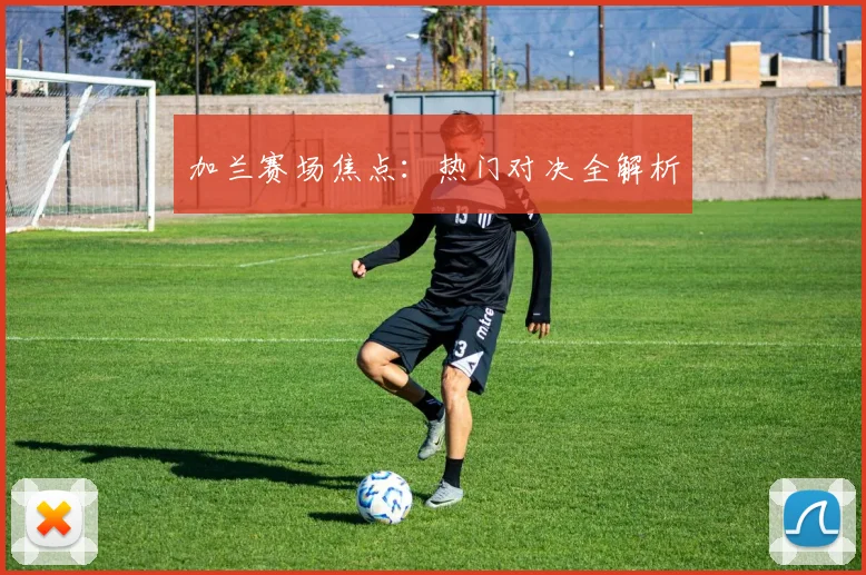 加兰赛场焦点：热门对决全解析