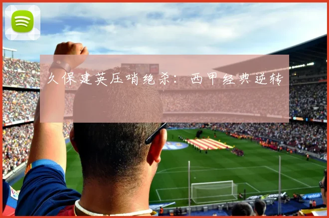 久保建英压哨绝杀：西甲经典逆转