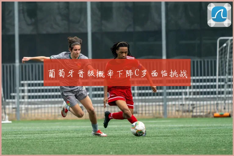 葡萄牙晋级概率下降C罗面临挑战