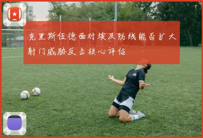 克里斯伍德面对埃及防线能否扩大射门威胁反击核心评估