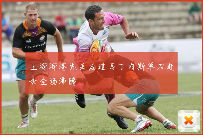 上海海港先丢后追马丁内斯单刀赴会全场沸腾