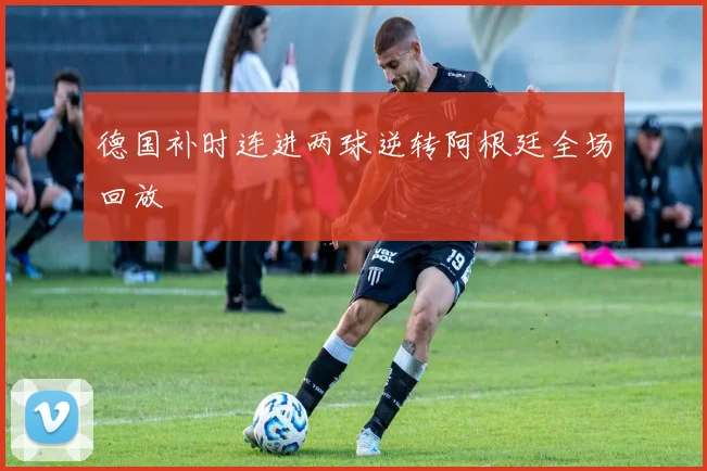 德国补时连进两球逆转阿根廷全场回放