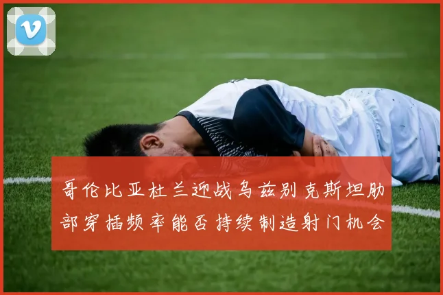 哥伦比亚杜兰迎战乌兹别克斯坦肋部穿插频率能否持续制造射门机会