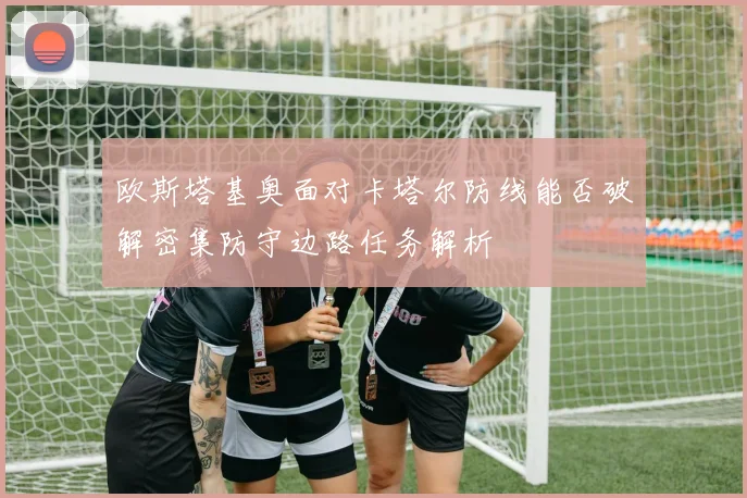 欧斯塔基奥面对卡塔尔防线能否破解密集防守边路任务解析