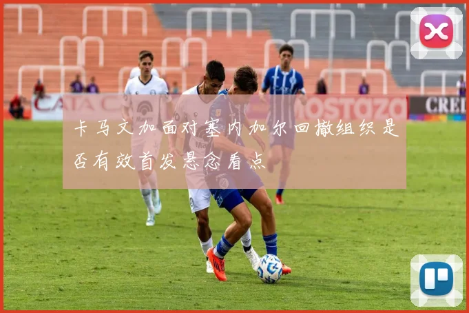 卡马文加面对塞内加尔回撤组织是否有效首发悬念看点