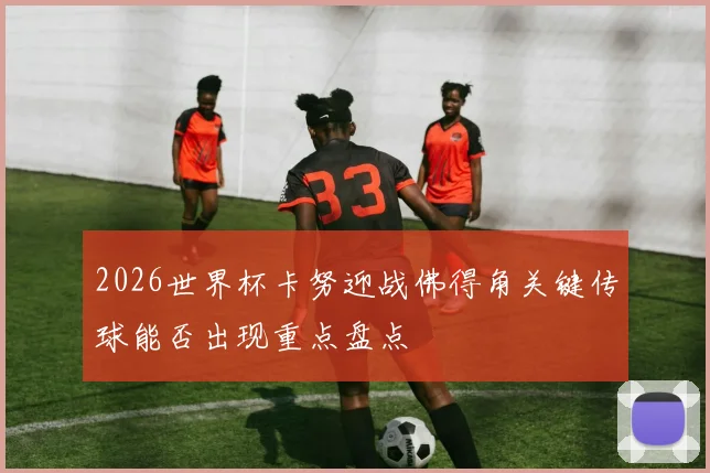 2026世界杯卡努迎战佛得角关键传球能否出现重点盘点