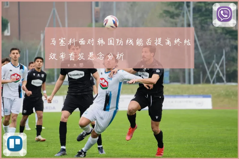 马塞科面对韩国防线能否提高终结效率首发悬念分析