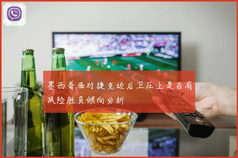 墨西哥面对捷克边后卫压上是否有风险胜负倾向分析