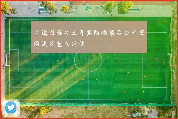 古德温面对土耳其防线能否拉开空间进攻重点评估
