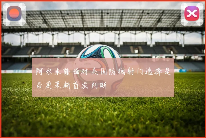阿尔米隆面对美国防线射门选择是否更果断首发判断