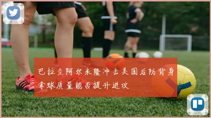 巴拉圭阿尔米隆冲击美国后防背身拿球质量能否提升进攻