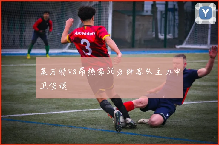 莱万特vs昂热第36分钟客队主力中卫伤退