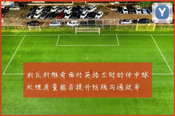 利瓦科维奇面对英格兰时的传中球处理质量能否提升防线沟通效率