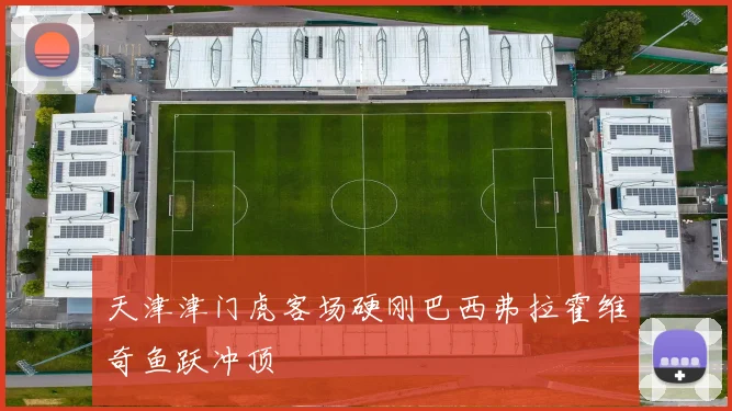 天津津门虎客场硬刚巴西弗拉霍维奇鱼跃冲顶
