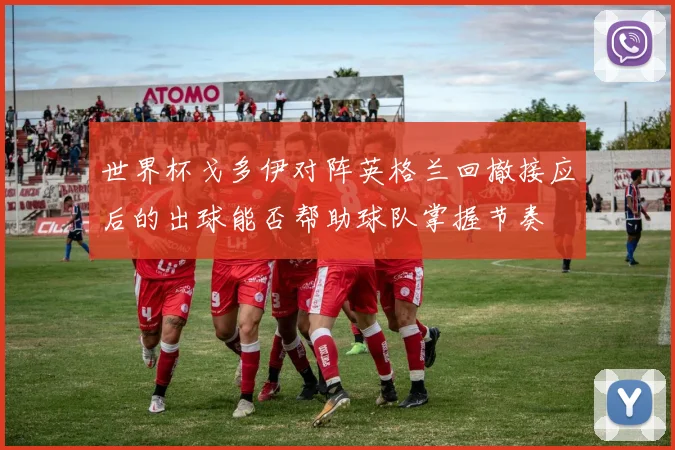 世界杯戈多伊对阵英格兰回撤接应后的出球能否帮助球队掌握节奏