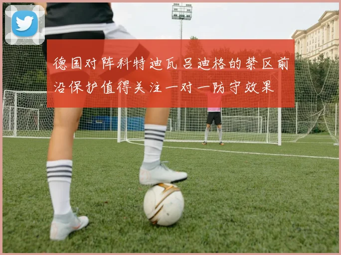 德国对阵科特迪瓦吕迪格的禁区前沿保护值得关注一对一防守效果