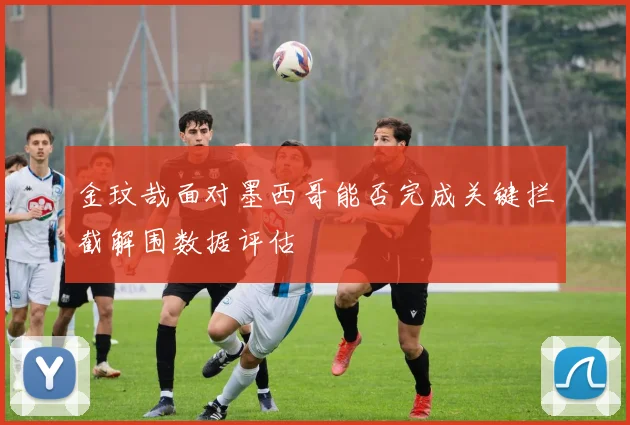 金玟哉面对墨西哥能否完成关键拦截解围数据评估