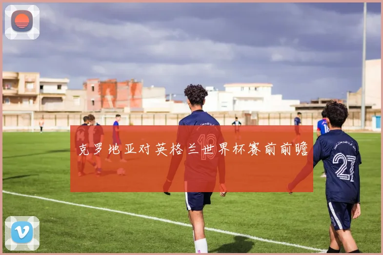 克罗地亚对英格兰世界杯赛前前瞻