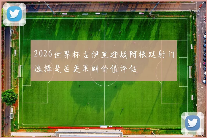 2026世界杯古伊里迎战阿根廷射门选择是否更果断价值评估