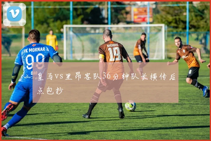 皇马vs里昂客队36分钟队长横传后点包抄