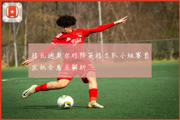 格瓦迪奥尔对阵英格兰队小组赛首发机会看点解析