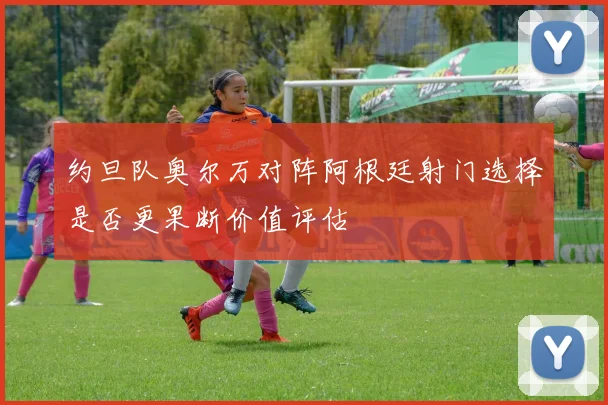 约旦队奥尔万对阵阿根廷射门选择是否更果断价值评估