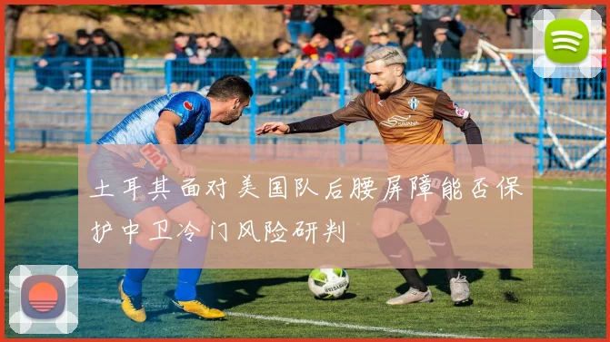 土耳其面对美国队后腰屏障能否保护中卫冷门风险研判